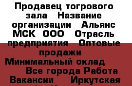 Продавец тогрового зала › Название организации ­ Альянс-МСК, ООО › Отрасль предприятия ­ Оптовые продажи › Минимальный оклад ­ 30 000 - Все города Работа » Вакансии   . Иркутская обл.,Иркутск г.